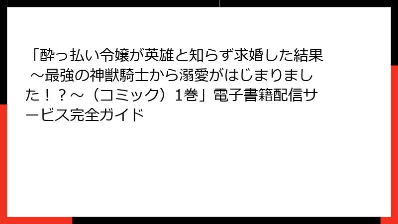 「酔っ払い令嬢が英雄と知らず求婚した結果 ～最強の神獣騎士から溺愛がはじまりました！？～（コミック）1巻」電子書籍配信サービス完全ガイド