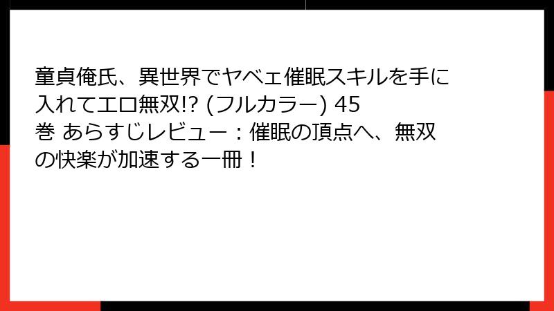 童貞俺氏、異世界でヤベェ催眠スキルを手に入れてエロ無双!? (フルカラー) 45巻 あらすじレビュー：催眠の頂点へ、無双の快楽が加速する一冊！