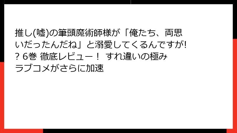 推し(嘘)の筆頭魔術師様が「俺たち、両思いだったんだね」と溺愛してくるんですが!? 6巻 徹底レビュー！ すれ違いの極みラブコメがさらに加速