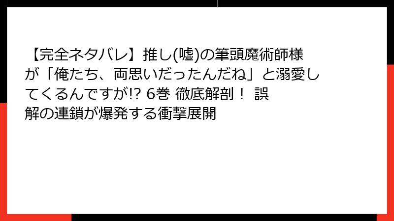 【完全ネタバレ】推し(嘘)の筆頭魔術師様が「俺たち、両思いだったんだね」と溺愛してくるんですが!? 6巻 徹底解剖！ 誤解の連鎖が爆発する衝撃展開