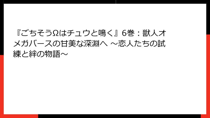 『ごちそうΩはチュウと鳴く』6巻：獣人オメガバースの甘美な深淵へ ～恋人たちの試練と絆の物語～