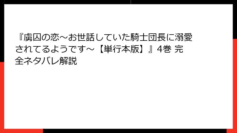 『虜囚の恋～お世話していた騎士団長に溺愛されてるようです～【単行本版】』4巻 完全ネタバレ解説