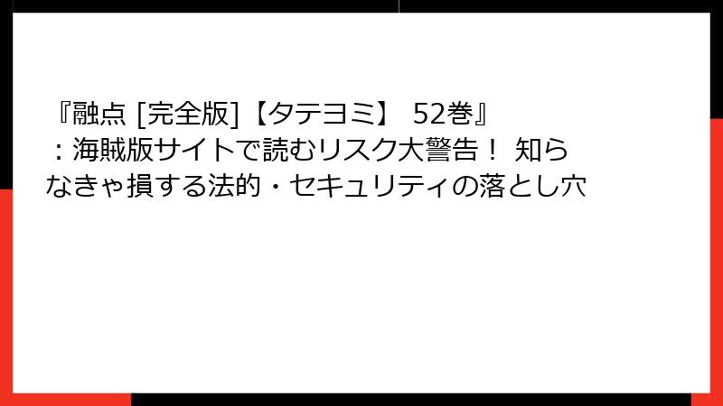 『融点 [完全版]【タテヨミ】 52巻』：海賊版サイトで読むリスク大警告！ 知らなきゃ損する法的・セキュリティの落とし穴