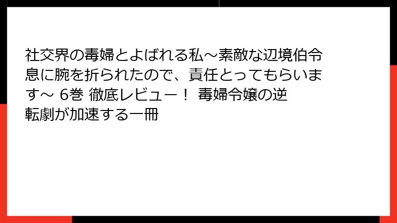 社交界の毒婦とよばれる私~素敵な辺境伯令息に腕を折られたので、責任とってもらいます~ 6巻 徹底レビュー! 毒婦令嬢の逆転劇が加速する一冊