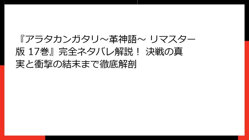 『アラタカンガタリ～革神語～ リマスター版 17巻』完全ネタバレ解説！ 決戦の真実と衝撃の結末まで徹底解剖