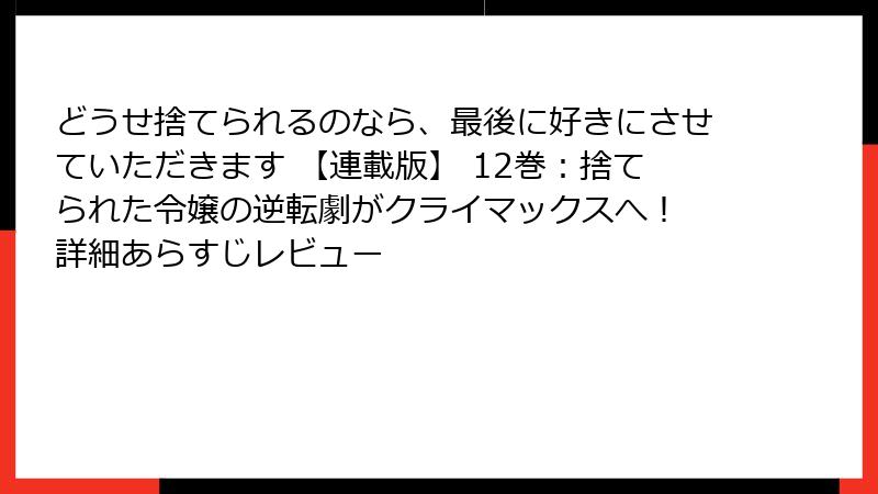 どうせ捨てられるのなら、最後に好きにさせていただきます 【連載版】 12巻：捨てられた令嬢の逆転劇がクライマックスへ！ 詳細あらすじレビュー