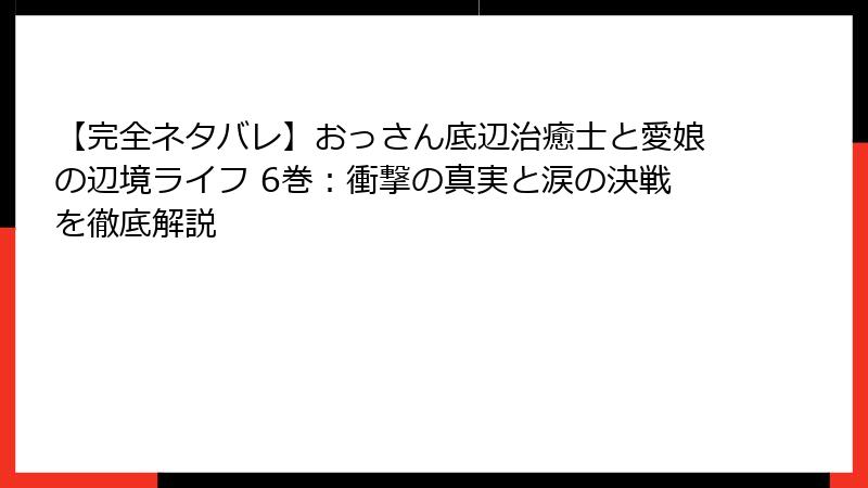 【完全ネタバレ】おっさん底辺治癒士と愛娘の辺境ライフ 6巻:衝撃の真実と涙の決戦を徹底解説