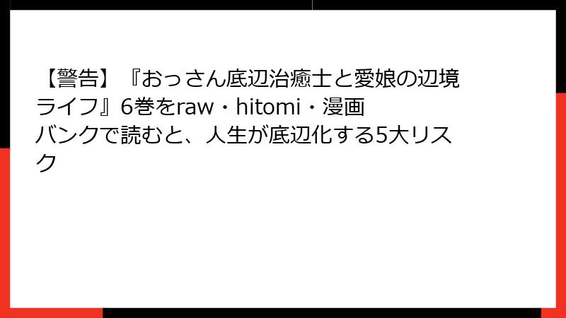 【警告】『おっさん底辺治癒士と愛娘の辺境ライフ』6巻をraw・hitomi・漫画バンクで読むと、人生が底辺化する5大リスク