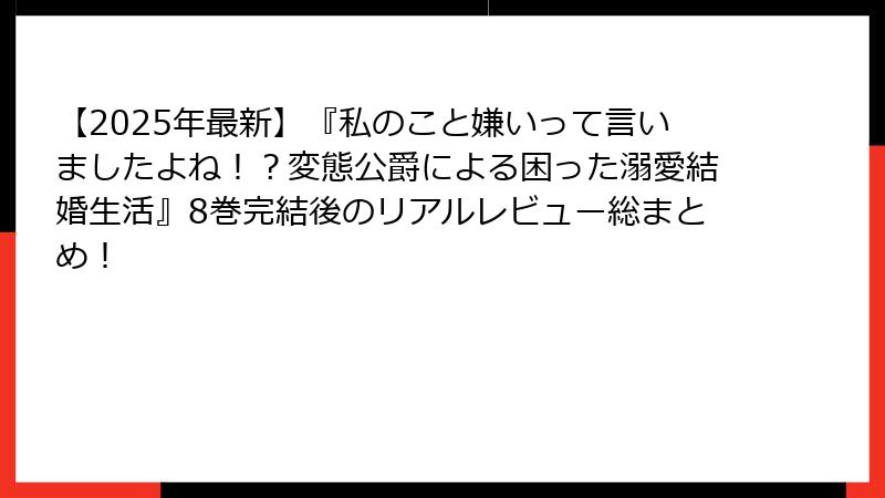 【2025年最新】『私のこと嫌いって言いましたよね！？変態公爵による困った溺愛結婚生活』8巻完結後のリアルレビュー総まとめ！