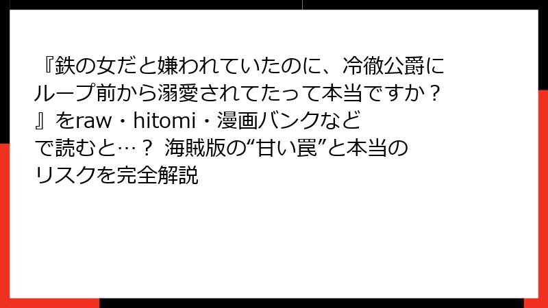 『鉄の女だと嫌われていたのに、冷徹公爵にループ前から溺愛されてたって本当ですか？』をraw・hitomi・漫画バンクなどで読むと…？ 海賊版の“甘い罠”と本当のリスクを完全解説