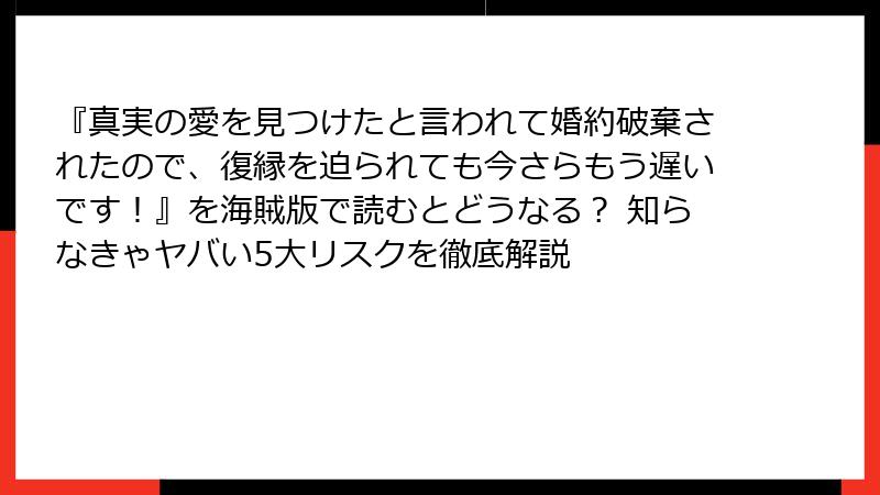 『真実の愛を見つけたと言われて婚約破棄されたので、復縁を迫られても今さらもう遅いです！』を海賊版で読むとどうなる？ 知らなきゃヤバい5大リスクを徹底解説