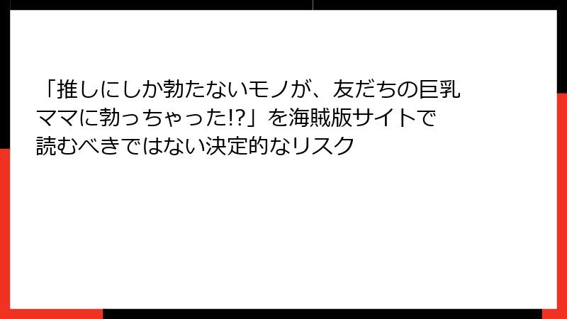 「推しにしか勃たないモノが、友だちの巨乳ママに勃っちゃった!?」を海賊版サイトで読むべきではない決定的なリスク