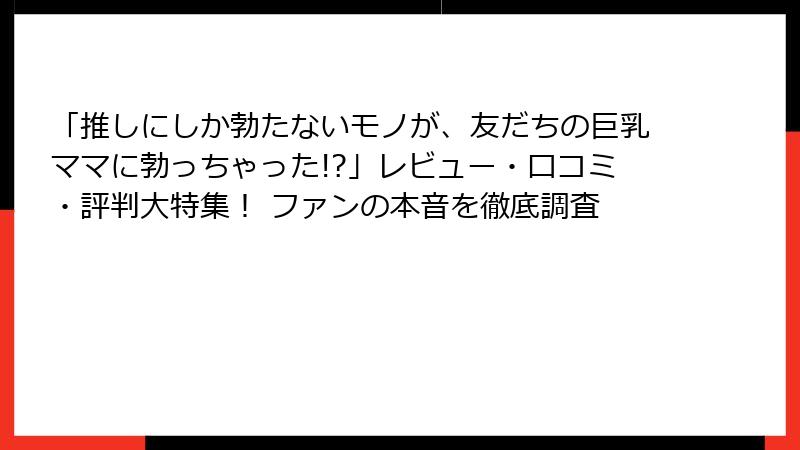 「推しにしか勃たないモノが、友だちの巨乳ママに勃っちゃった!?」レビュー・口コミ・評判大特集！ ファンの本音を徹底調査