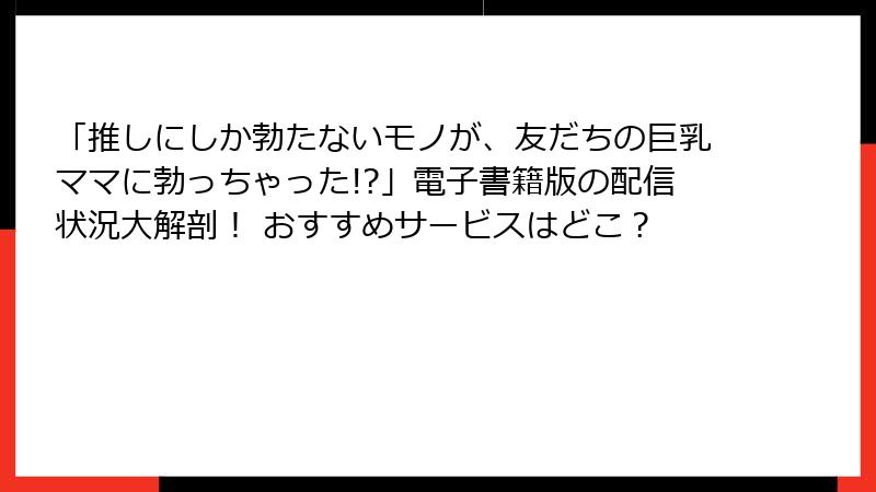 「推しにしか勃たないモノが、友だちの巨乳ママに勃っちゃった!?」電子書籍版の配信状況大解剖！ おすすめサービスはどこ？