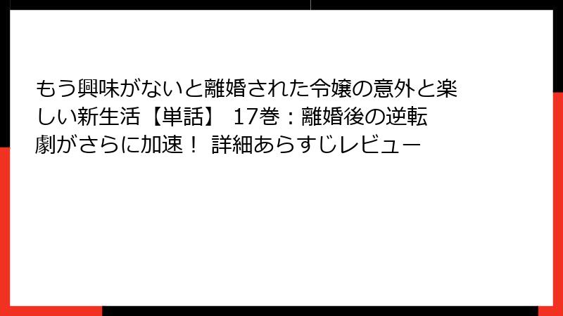 もう興味がないと離婚された令嬢の意外と楽しい新生活【単話】 17巻：離婚後の逆転劇がさらに加速！ 詳細あらすじレビュー