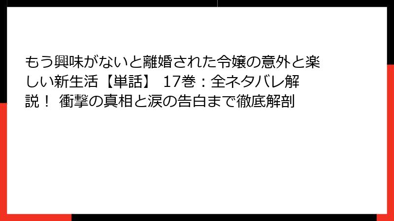 もう興味がないと離婚された令嬢の意外と楽しい新生活【単話】 17巻：全ネタバレ解説！ 衝撃の真相と涙の告白まで徹底解剖