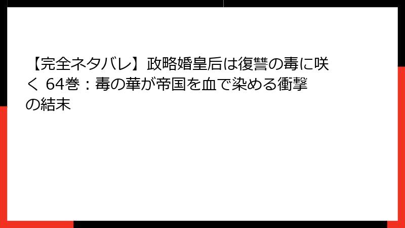 【完全ネタバレ】政略婚皇后は復讐の毒に咲く 64巻：毒の華が帝国を血で染める衝撃の結末