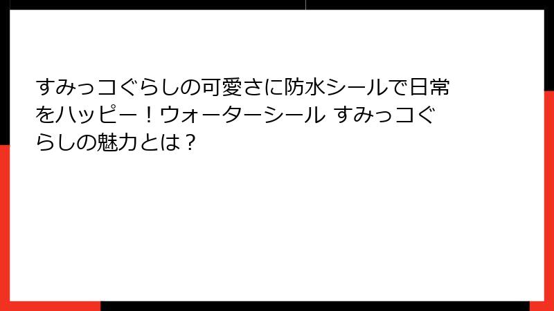 すみっコぐらしの可愛さに防水シールで日常をハッピー！ウォーターシール すみっコぐらしの魅力とは？