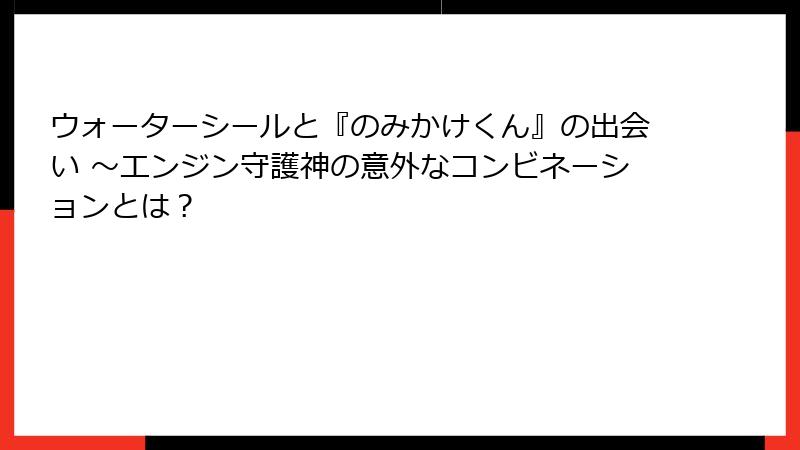 ウォーターシールと『のみかけくん』の出会い ～エンジン守護神の意外なコンビネーションとは？