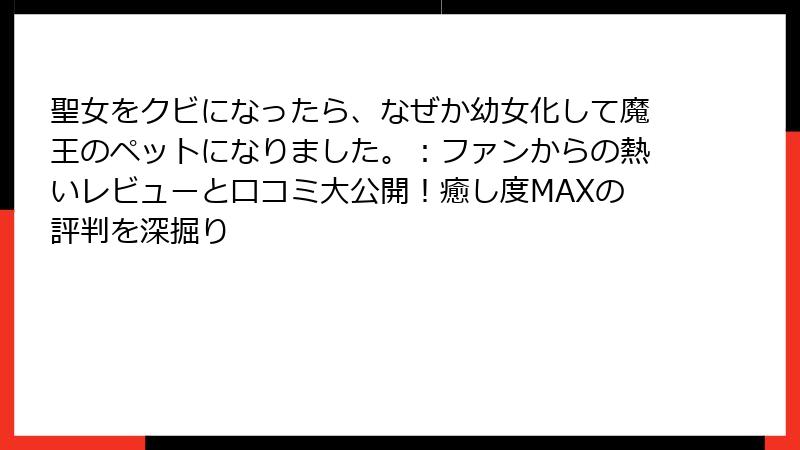 聖女をクビになったら、なぜか幼女化して魔王のペットになりました。：ファンからの熱いレビューと口コミ大公開！癒し度MAXの評判を深掘り