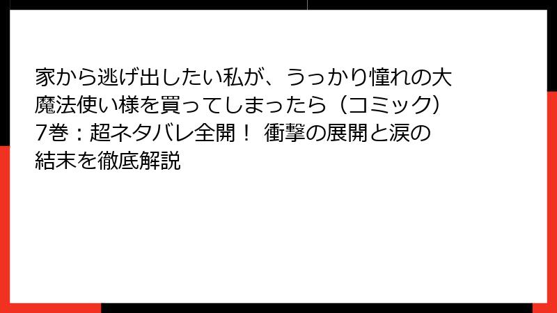 家から逃げ出したい私が、うっかり憧れの大魔法使い様を買ってしまったら（コミック）7巻：超ネタバレ全開！ 衝撃の展開と涙の結末を徹底解説