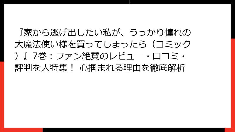 『家から逃げ出したい私が、うっかり憧れの大魔法使い様を買ってしまったら（コミック）』7巻：ファン絶賛のレビュー・口コミ・評判を大特集！ 心掴まれる理由を徹底解析