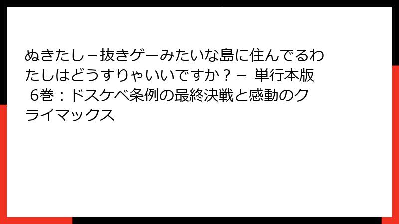ぬきたし-抜きゲーみたいな島に住んでるわたしはどうすりゃいいですか?- 単行本版 6巻:ドスケベ条例の最終決戦と感動のクライマックス