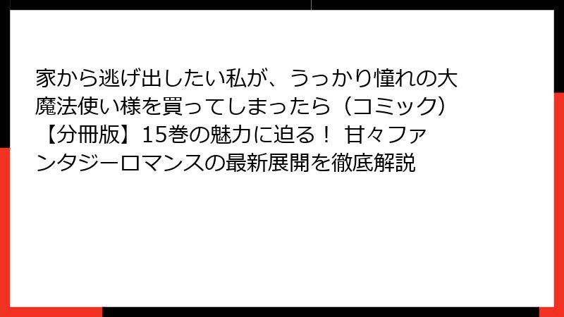 家から逃げ出したい私が、うっかり憧れの大魔法使い様を買ってしまったら（コミック）【分冊版】15巻の魅力に迫る！ 甘々ファンタジーロマンスの最新展開を徹底解説