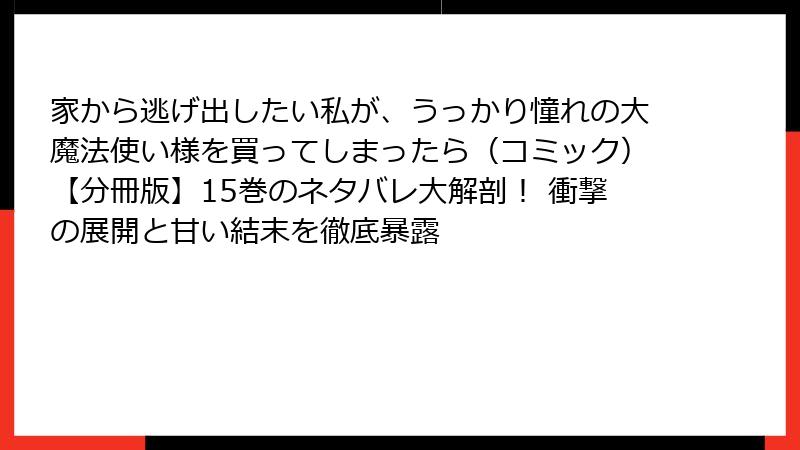 家から逃げ出したい私が、うっかり憧れの大魔法使い様を買ってしまったら（コミック）【分冊版】15巻のネタバレ大解剖！ 衝撃の展開と甘い結末を徹底暴露