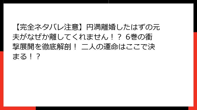 【完全ネタバレ注意】円満離婚したはずの元夫がなぜか離してくれません！？ 6巻の衝撃展開を徹底解剖！ 二人の運命はここで決まる！？