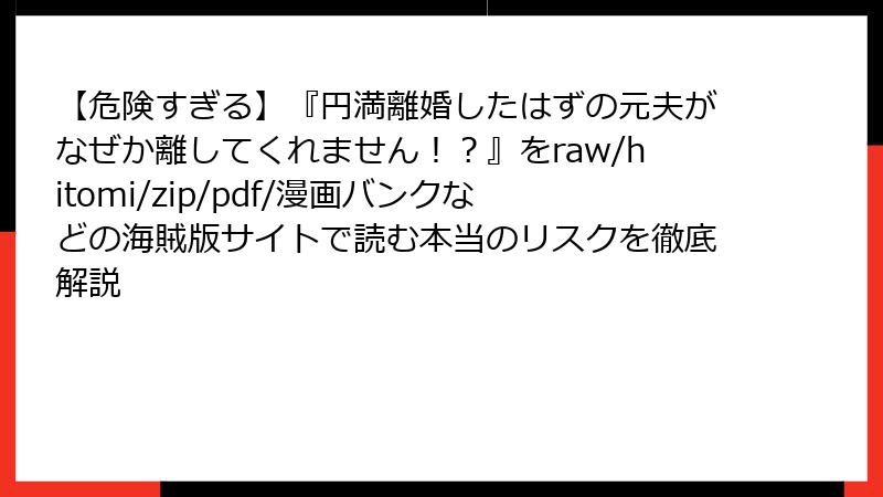 【危険すぎる】『円満離婚したはずの元夫がなぜか離してくれません！？』をraw/hitomi/zip/pdf/漫画バンクなどの海賊版サイトで読む本当のリスクを徹底解説