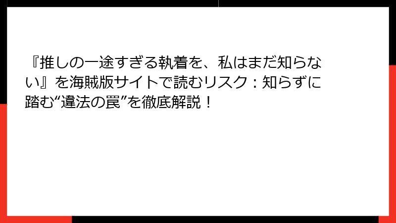 『推しの一途すぎる執着を、私はまだ知らない』を海賊版サイトで読むリスク：知らずに踏む“違法の罠”を徹底解説！