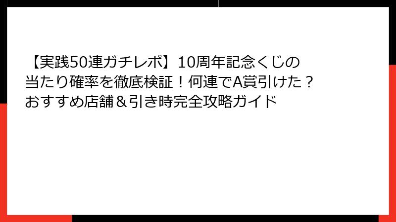 【実践50連ガチレポ】10周年記念くじの当たり確率を徹底検証！何連でA賞引けた？おすすめ店舗＆引き時完全攻略ガイド