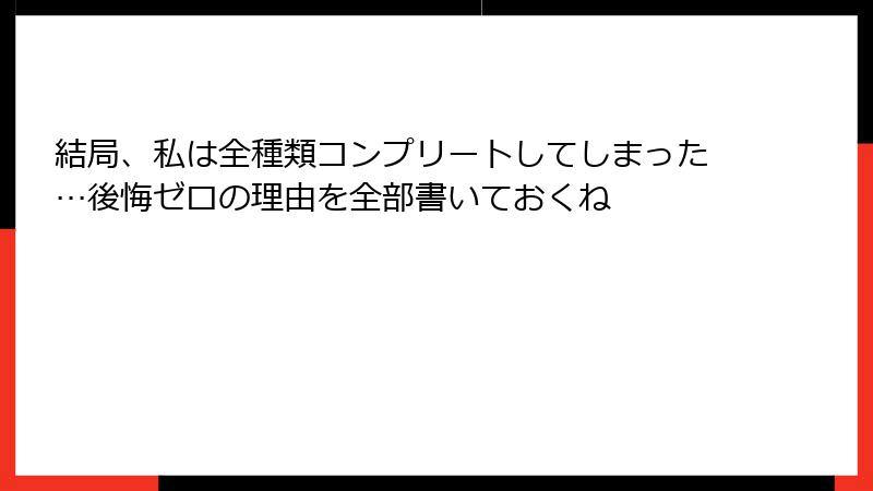 結局、私は全種類コンプリートしてしまった…後悔ゼロの理由を全部書いておくね