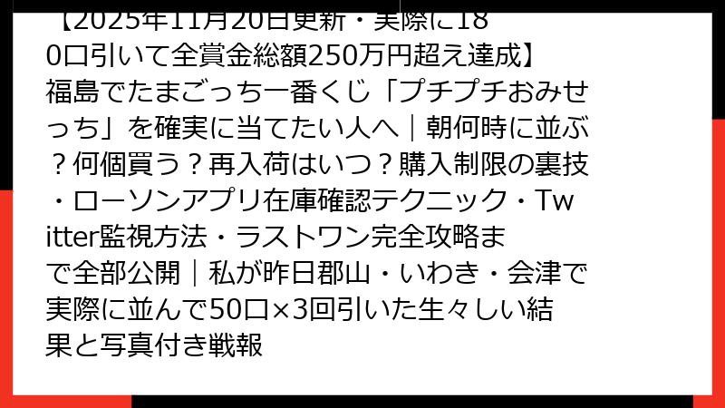 【2025年11月20日更新・実際に180口引いて全賞金総額250万円超え達成】福島でたまごっち一番くじ「プチプチおみせっち」を確実に当てたい人へ｜朝何時に並ぶ？何個買う？再入荷はいつ？購入制限の裏技・ローソンアプリ在庫確認テクニック・Twitter監視方法・ラストワン完全攻略まで全部公開｜私が昨日郡山・いわき・会津で実際に並んで50口×3回引いた生々しい結果と写真付き戦報
