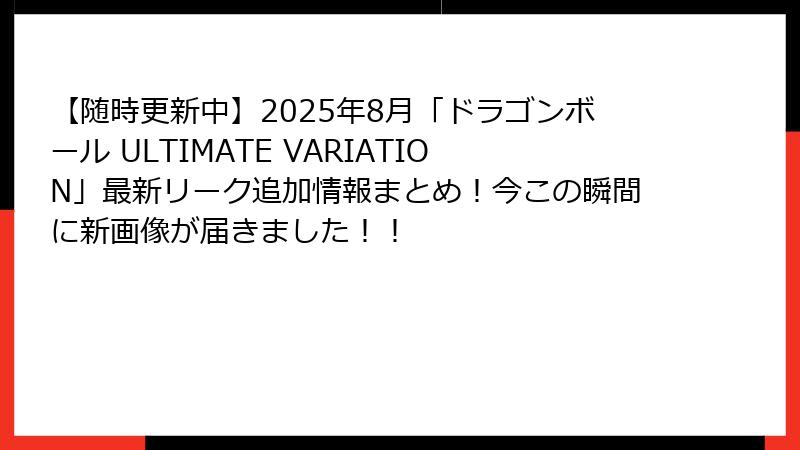 【随時更新中】2025年8月「ドラゴンボール ULTIMATE VARIATION」最新リーク追加情報まとめ！今この瞬間に新画像が届きました！！