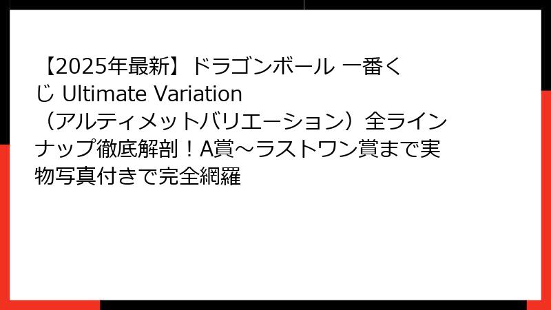 【2025年最新】ドラゴンボール 一番くじ Ultimate Variation（アルティメットバリエーション）全ラインナップ徹底解剖！A賞〜ラストワン賞まで実物写真付きで完全網羅