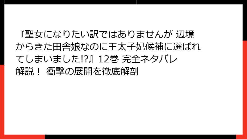 『聖女になりたい訳ではありませんが 辺境からきた田舎娘なのに王太子妃候補に選ばれてしまいました!?』12巻 完全ネタバレ解説！ 衝撃の展開を徹底解剖