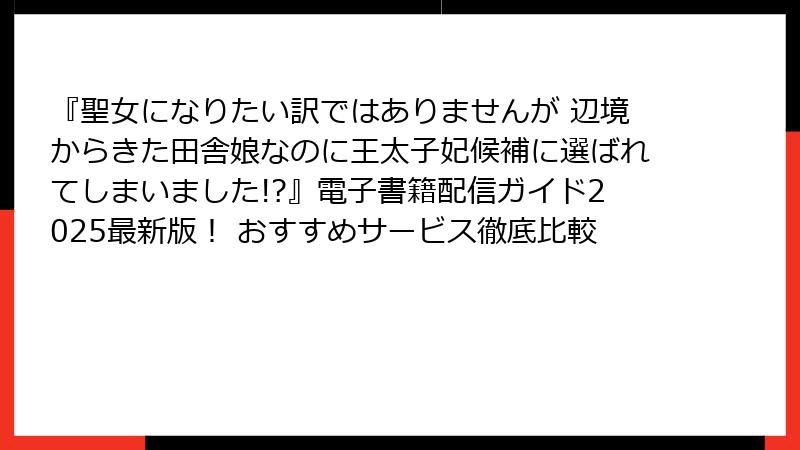 『聖女になりたい訳ではありませんが 辺境からきた田舎娘なのに王太子妃候補に選ばれてしまいました!?』電子書籍配信ガイド2025最新版！ おすすめサービス徹底比較