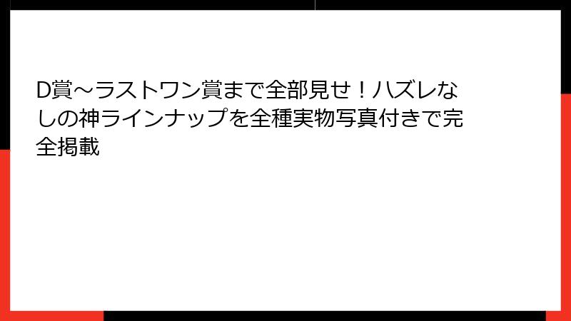D賞〜ラストワン賞まで全部見せ！ハズレなしの神ラインナップを全種実物写真付きで完全掲載