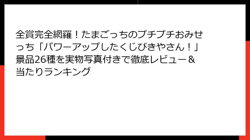全賞完全網羅！たまごっちのプチプチおみせっち「パワーアップしたくじびきやさん！」景品26種を実物写真付きで徹底レビュー＆当たりランキング