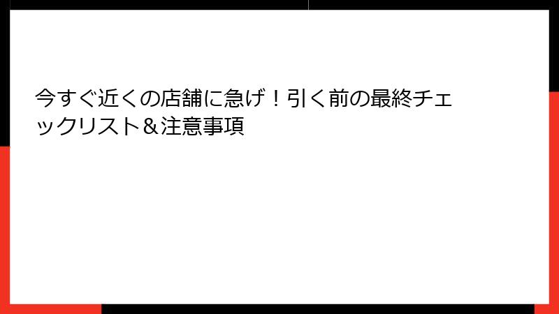 今すぐ近くの店舗に急げ！引く前の最終チェックリスト＆注意事項