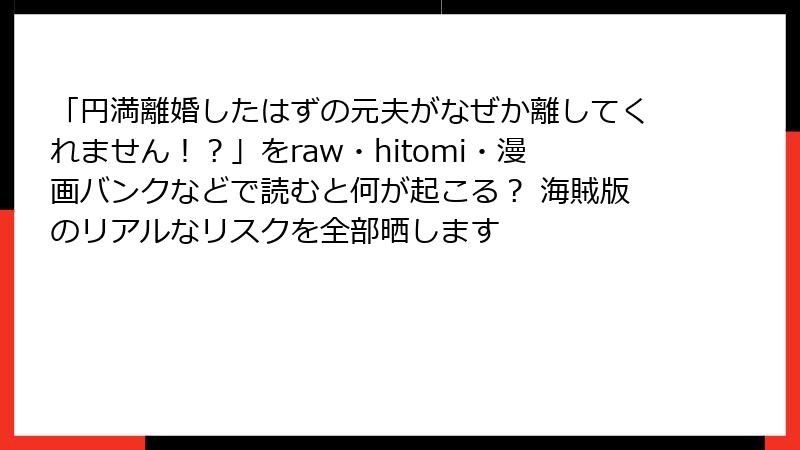 「円満離婚したはずの元夫がなぜか離してくれません！？」をraw・hitomi・漫画バンクなどで読むと何が起こる？ 海賊版のリアルなリスクを全部晒します