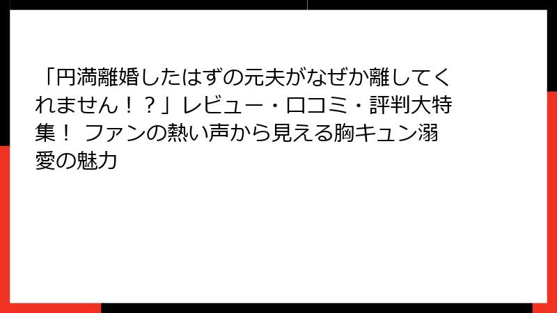 「円満離婚したはずの元夫がなぜか離してくれません！？」レビュー・口コミ・評判大特集！ ファンの熱い声から見える胸キュン溺愛の魅力