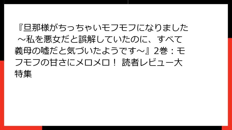 『旦那様がちっちゃいモフモフになりました ～私を悪女だと誤解していたのに、すべて義母の嘘だと気づいたようです～』2巻：モフモフの甘さにメロメロ！ 読者レビュー大特集