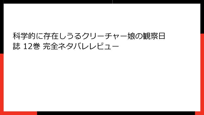 科学的に存在しうるクリーチャー娘の観察日誌 12巻 完全ネタバレレビュー