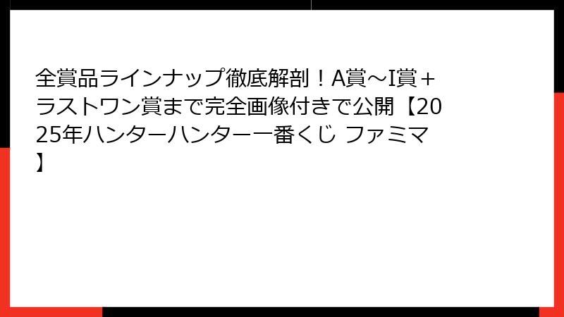 全賞品ラインナップ徹底解剖！A賞〜I賞＋ラストワン賞まで完全画像付きで公開【2025年ハンターハンター一番くじ ファミマ】