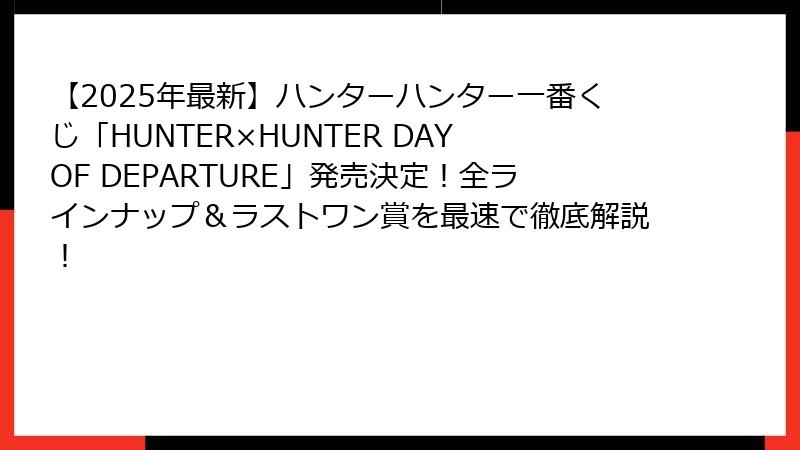 【2025年最新】ハンターハンター一番くじ「HUNTER×HUNTER DAY OF DEPARTURE」発売決定！全ラインナップ＆ラストワン賞を最速で徹底解説！