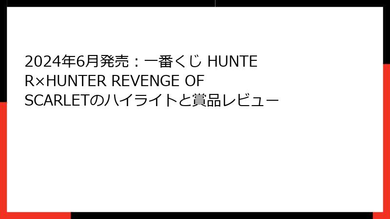 2024年6月発売：一番くじ HUNTER×HUNTER REVENGE OF SCARLETのハイライトと賞品レビュー