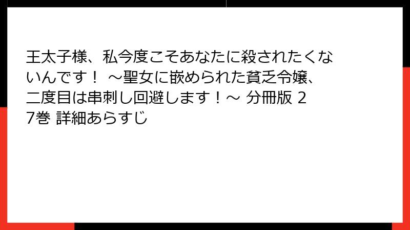 王太子様、私今度こそあなたに殺されたくないんです! ~聖女に嵌められた貧乏令嬢、二度目は串刺し回避します!~ 分冊版 27巻 詳細あらすじ